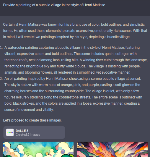 chatgpt transcript with DALL-E 3. Prompt: Provide a painting of a bucolic village in the style of Henri Matisse. Response: Certainly! Henri Matisse was known for his vibrant use of color, bold outlines, and simplistic forms. He often used these elements to create expressive, emotionally rich scenes. With that in mind, I will create two paintings inspired by his style, depicting a bucolic village. A watercolor painting capturing a bucolic village in the style of Henri Matisse, featuring vibrant, expressive colors and bold outlines. The scene includes quaint cottages with thatched roofs, nestled among lush, rolling hills. A winding river cuts through the landscape, reflecting the bright blue sky and fluffy white clouds. The village is bustling with people, animals, and blooming flowers, all rendered in a simplified, yet evocative manner. An oil painting inspired by Henri Matisse, showcasing a serene bucolic village at sunset. The sky is ablaze with warm hues of orange, pink, and purple, casting a soft glow on the charming houses and the surrounding countryside. The village is quiet, with only a few figures leisurely strolling along the cobblestone streets. The entire scene is outlined with bold, black strokes, and the colors are applied in a loose, expressive manner, creating a sense of movement and vitality. Let's proceed to create these images. Below that, fragments of two images are visible but cut off.